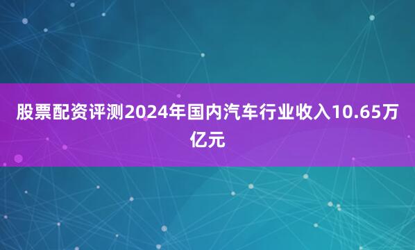 股票配资评测2024年国内汽车行业收入10.65万亿元