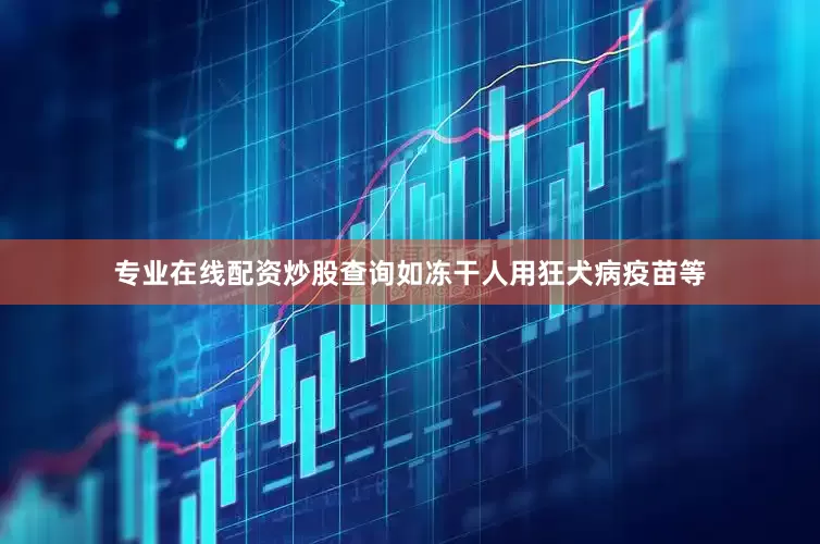 专业在线配资炒股查询如冻干人用狂犬病疫苗等