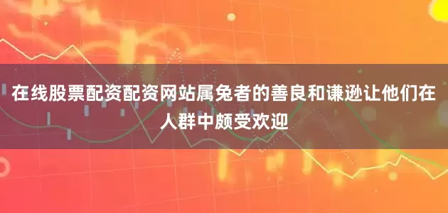 在线股票配资配资网站属兔者的善良和谦逊让他们在人群中颇受欢迎
